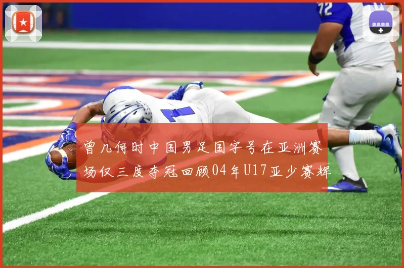 曾几何时中国男足国字号在亚洲赛场仅三度夺冠回顾04年U17亚少赛辉煌时刻