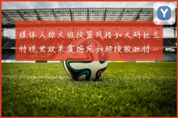 媒体人称文班投篮风格如大码杜兰特视觉效果震撼宛如超模般独特