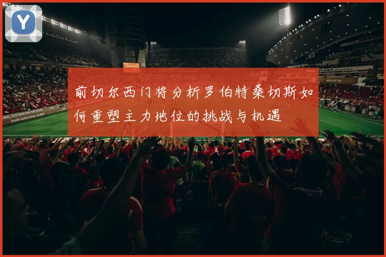 前切尔西门将分析罗伯特桑切斯如何重塑主力地位的挑战与机遇