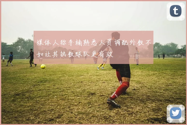 媒体人称李楠熟悉人员调配外教不如让其执教球队更有效