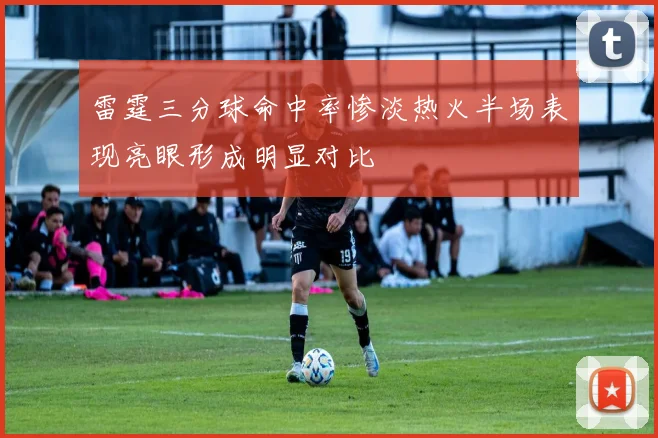 雷霆三分球命中率惨淡热火半场表现亮眼形成明显对比