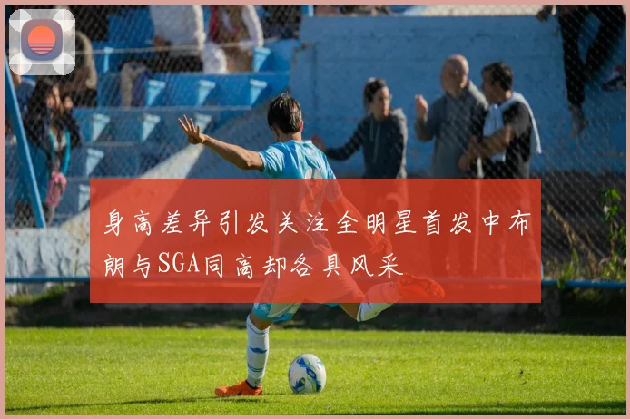 身高差异引发关注全明星首发中布朗与SGA同高却各具风采