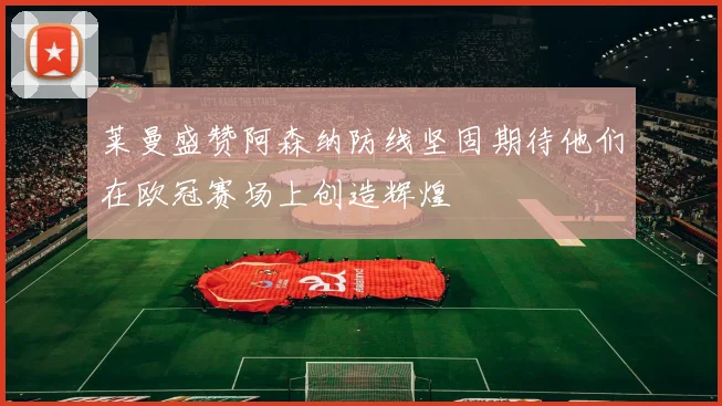 莱曼盛赞阿森纳防线坚固期待他们在欧冠赛场上创造辉煌
