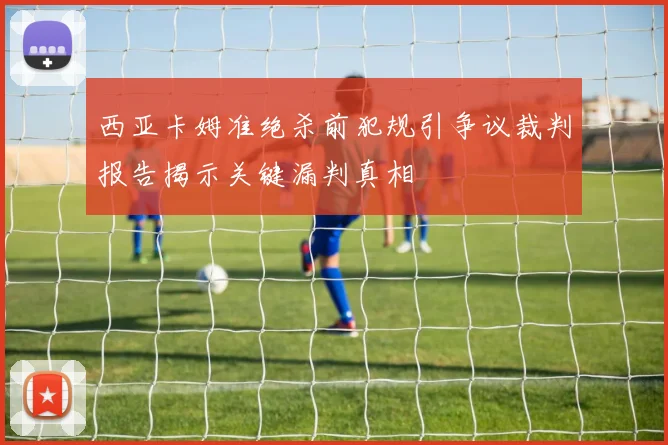 西亚卡姆准绝杀前犯规引争议裁判报告揭示关键漏判真相