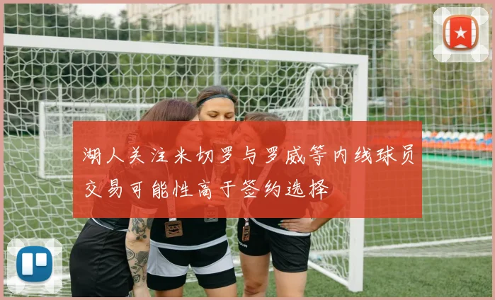 湖人关注米切罗与罗威等内线球员交易可能性高于签约选择