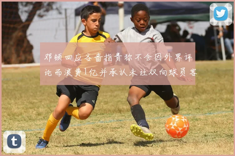 邓顿回应吝啬指责称不会因外界评论而浪费1亿并承认未让双向球员客场是失误