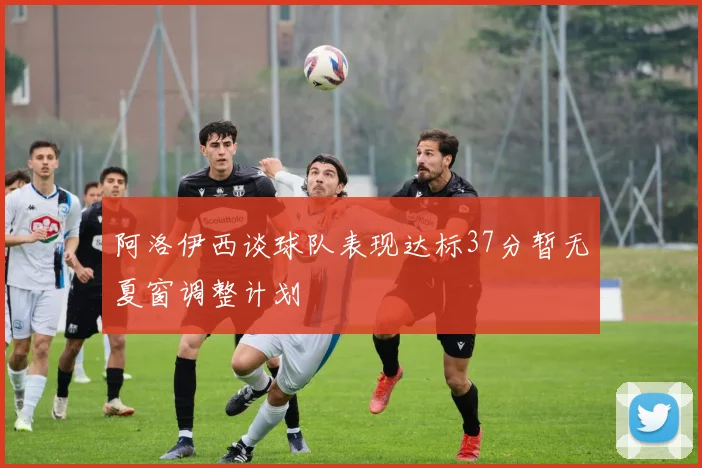 阿洛伊西谈球队表现达标37分暂无夏窗调整计划