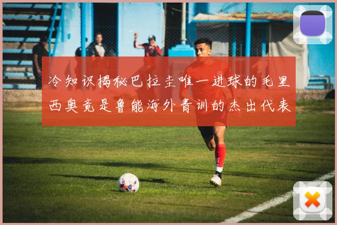 冷知识揭秘巴拉圭唯一进球的毛里西奥竟是鲁能海外青训的杰出代表