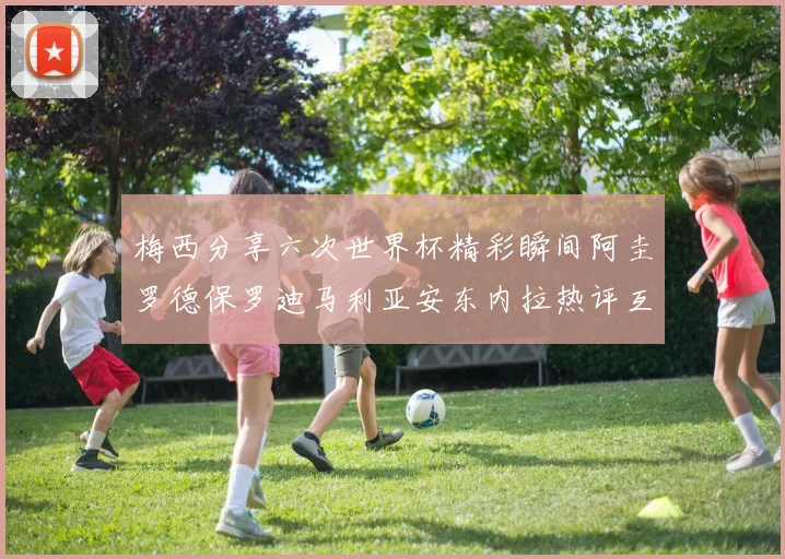 梅西分享六次世界杯精彩瞬间阿圭罗德保罗迪马利亚安东内拉热评互动