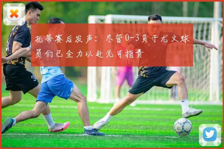 孔蒂赛后发声：尽管0-3负于尤文球员们已全力以赴无可指责