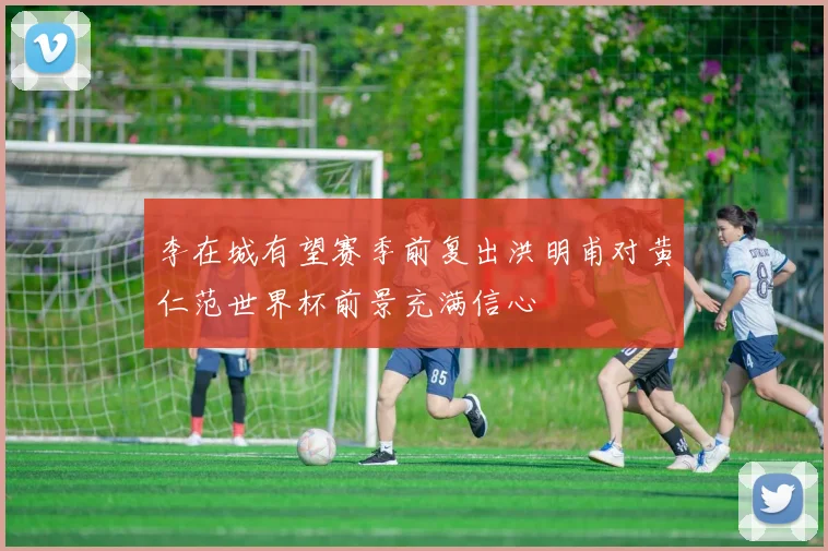 李在城有望赛季前复出洪明甫对黄仁范世界杯前景充满信心