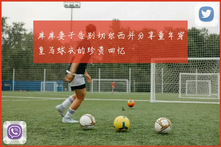 库库妻子告别切尔西并分享童年穿皇马球衣的珍贵回忆