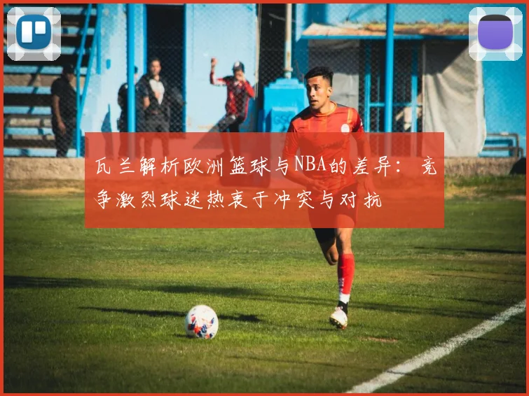 瓦兰解析欧洲篮球与NBA的差异：竞争激烈球迷热衷于冲突与对抗