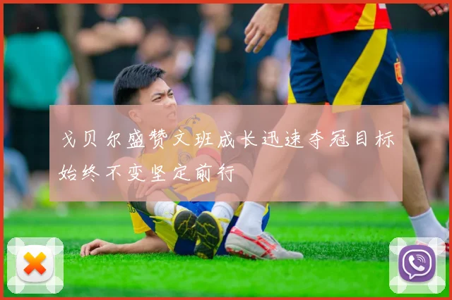 戈贝尔盛赞文班成长迅速夺冠目标始终不变坚定前行
