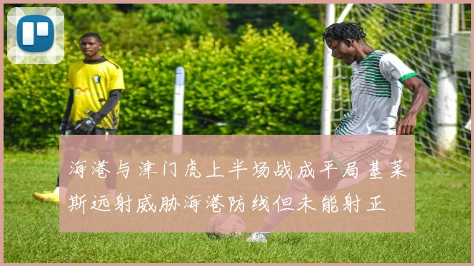 海港与津门虎上半场战成平局基莱斯远射威胁海港防线但未能射正