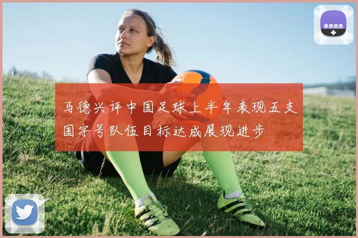 马德兴评中国足球上半年表现五支国字号队伍目标达成展现进步