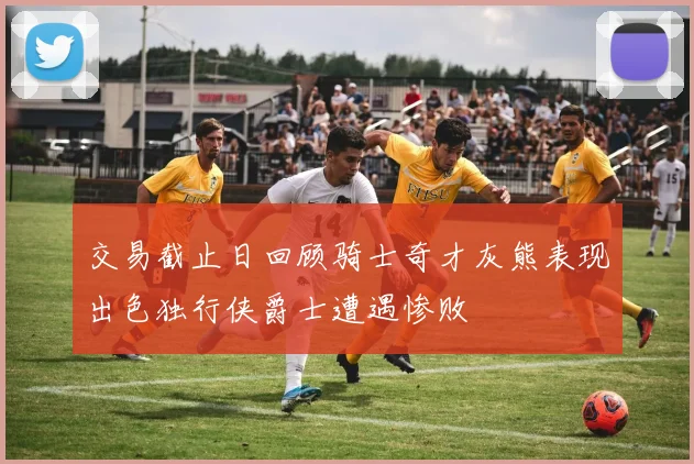 交易截止日回顾骑士奇才灰熊表现出色独行侠爵士遭遇惨败